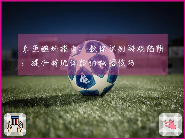 乐鱼避坑指南：教你识别游戏陷阱，提升游玩体验的秘密技巧