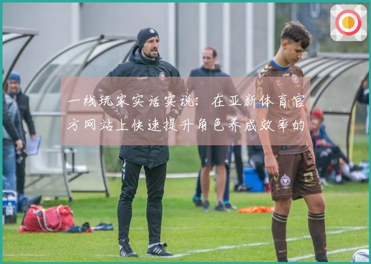 一线玩家实话实说：在亚新体育官方网站上快速提升角色养成效率的独门秘籍