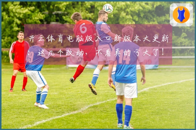 开云体育电脑版入口新版本大更新：这几个改动，不看真的亏大了！