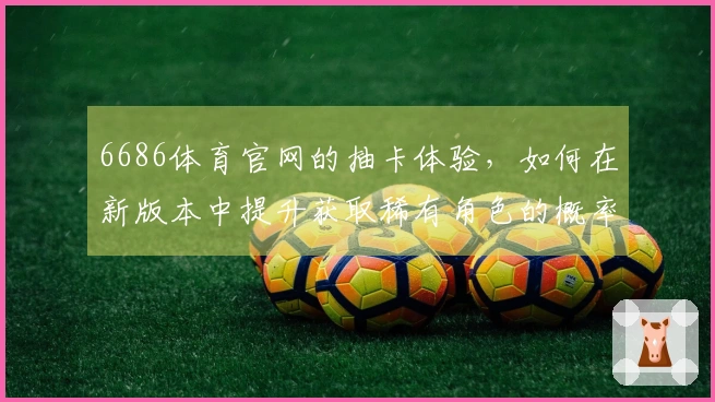 6686体育官网的抽卡体验，如何在新版本中提升获取稀有角色的概率？