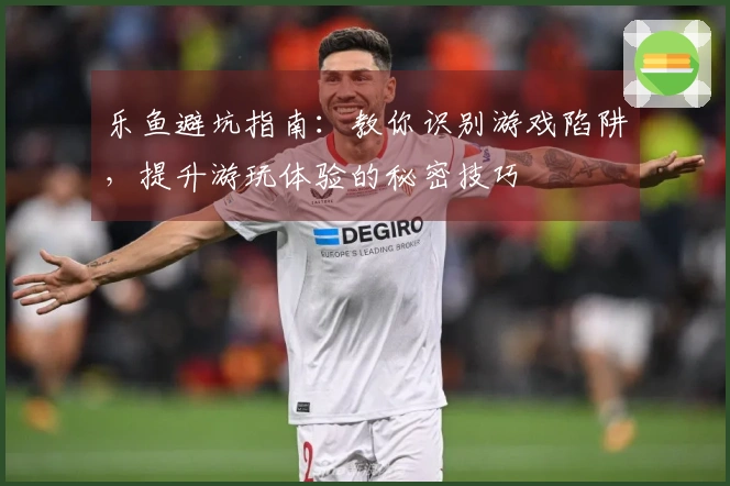 乐鱼避坑指南：教你识别游戏陷阱，提升游玩体验的秘密技巧