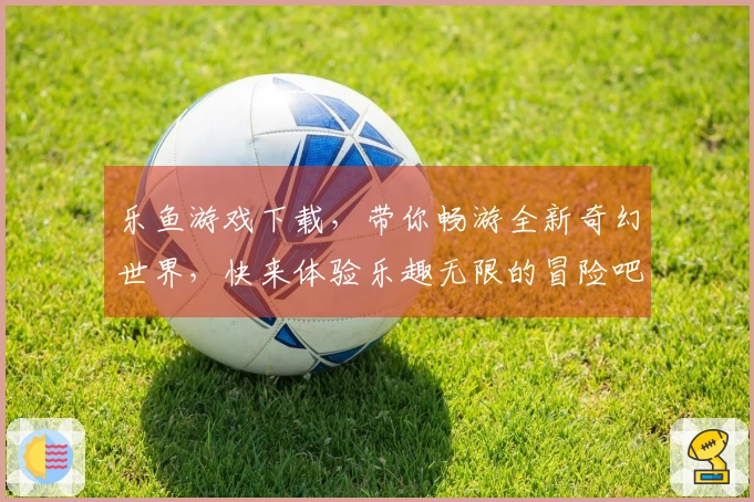 乐鱼游戏下载，带你畅游全新奇幻世界，快来体验乐趣无限的冒险吧！