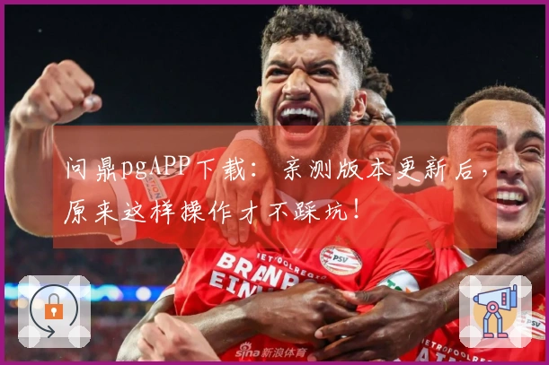 问鼎pgAPP下载：亲测版本更新后，原来这样操作才不踩坑！