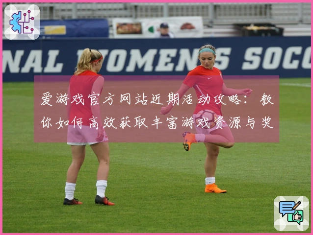 爱游戏官方网站近期活动攻略：教你如何高效获取丰富游戏资源与奖励